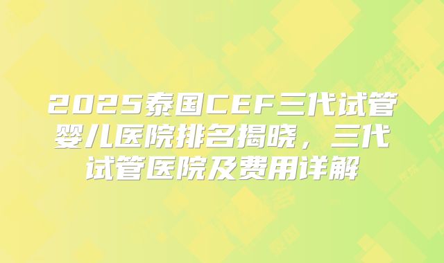 2025泰国CEF三代试管婴儿医院排名揭晓，三代试管医院及费用详解