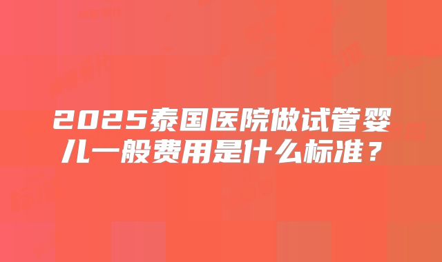2025泰国医院做试管婴儿一般费用是什么标准？
