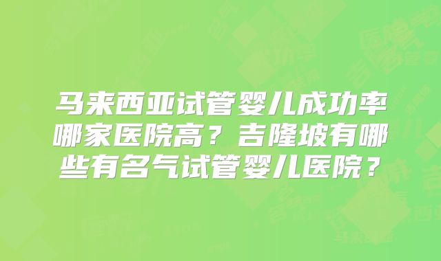 马来西亚试管婴儿成功率哪家医院高？吉隆坡有哪些有名气试管婴儿医院？