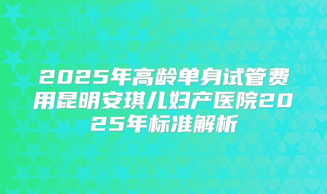 2025年高龄单身试管费用昆明安琪儿妇产医院2025年标准解析