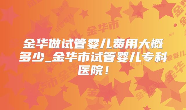 金华做试管婴儿费用大概多少_金华市试管婴儿专科医院！