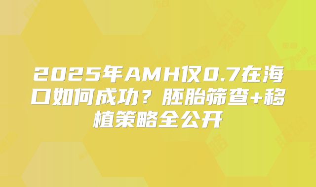 2025年AMH仅0.7在海口如何成功？胚胎筛查+移植策略全公开