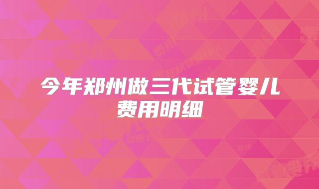 今年郑州做三代试管婴儿费用明细