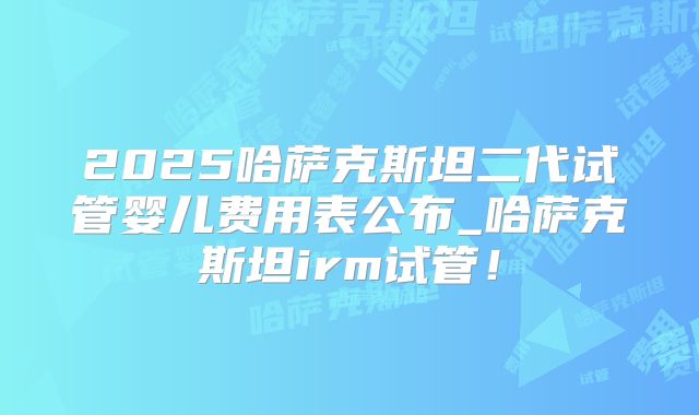 2025哈萨克斯坦二代试管婴儿费用表公布_哈萨克斯坦irm试管！