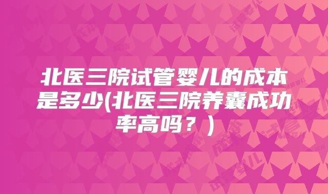 北医三院试管婴儿的成本是多少(北医三院养囊成功率高吗？)