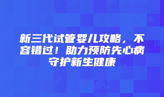 新三代试管婴儿攻略,不容错过!助力预防先心病守护新生健康