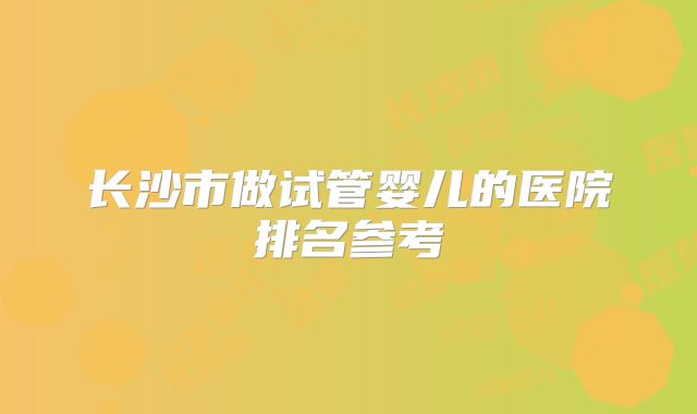 长沙市做试管婴儿的医院排名参考