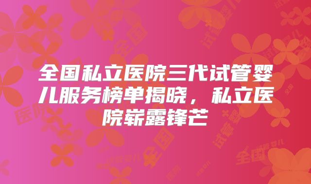 全国私立医院三代试管婴儿服务榜单揭晓，私立医院崭露锋芒