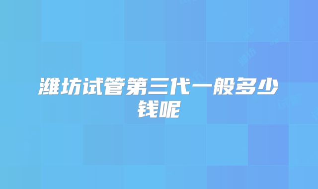 潍坊试管第三代一般多少钱呢
