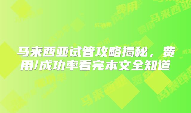 马来西亚试管攻略揭秘,费用/成功率看完本文全知道
