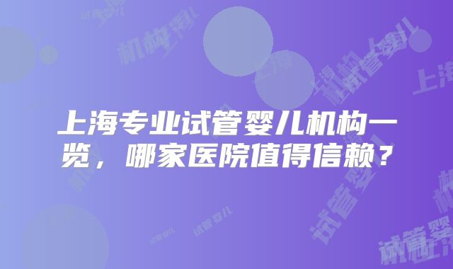 上海专业试管婴儿机构一览,哪家医院值得信赖?