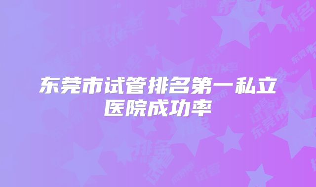 东莞市试管排名第一私立医院成功率