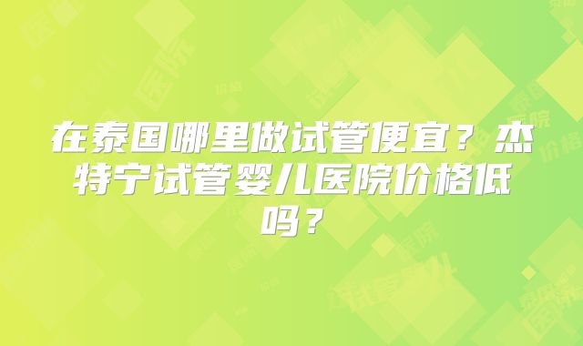 在泰国哪里做试管便宜？杰特宁试管婴儿医院价格低吗？