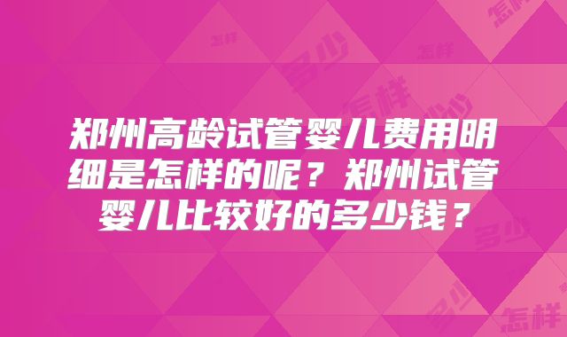 郑州高龄试管婴儿费用明细是怎样的呢？郑州试管婴儿比较好的多少钱？