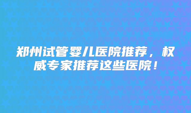 郑州试管婴儿医院推荐，权威专家推荐这些医院！