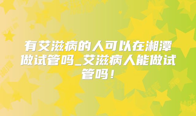 有艾滋病的人可以在湘潭做试管吗_艾滋病人能做试管吗！