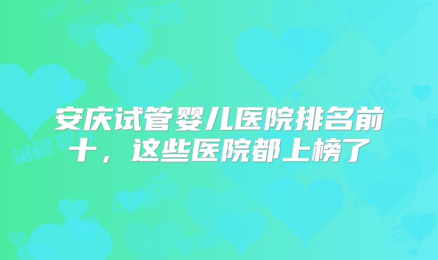 安庆试管婴儿医院排名前十，这些医院都上榜了