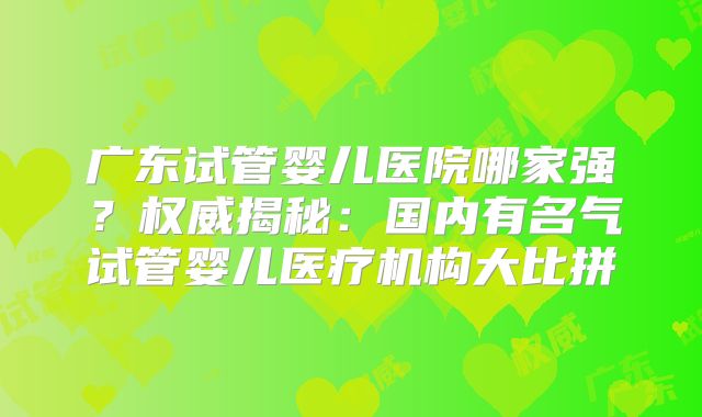 广东试管婴儿医院哪家强？权威揭秘：国内有名气试管婴儿医疗机构大比拼