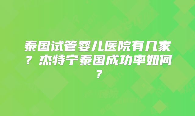 泰国试管婴儿医院有几家？杰特宁泰国成功率如何？