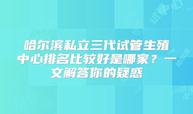 哈尔滨私立三代试管生殖中心排名比较好是哪家？一文解答你的疑惑