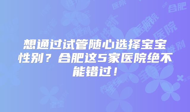 想通过试管随心选择宝宝性别？合肥这5家医院绝不能错过！