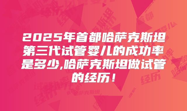 2025年首都哈萨克斯坦第三代试管婴儿的成功率是多少,哈萨克斯坦做试管的经历！