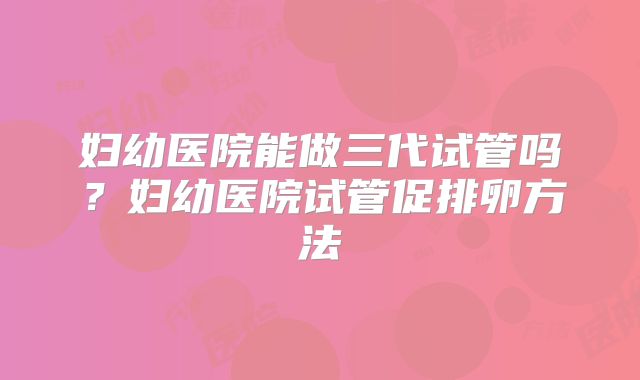 妇幼医院能做三代试管吗？妇幼医院试管促排卵方法
