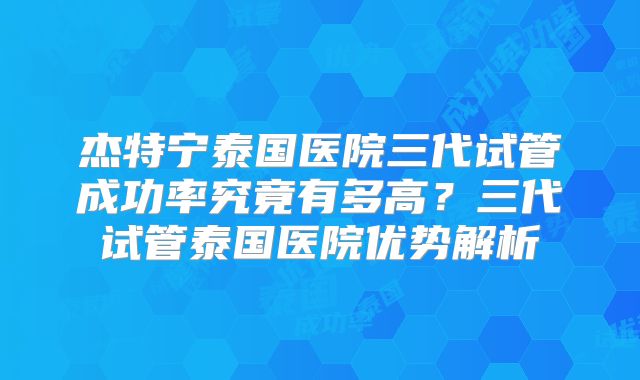 杰特宁泰国医院三代试管成功率究竟有多高？三代试管泰国医院优势解析