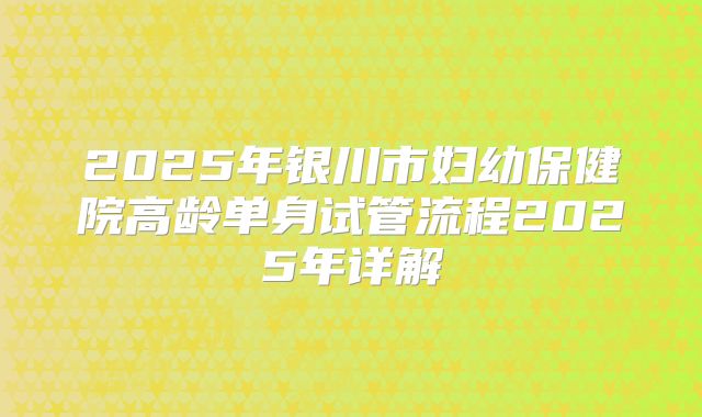 2025年银川市妇幼保健院高龄单身试管流程2025年详解