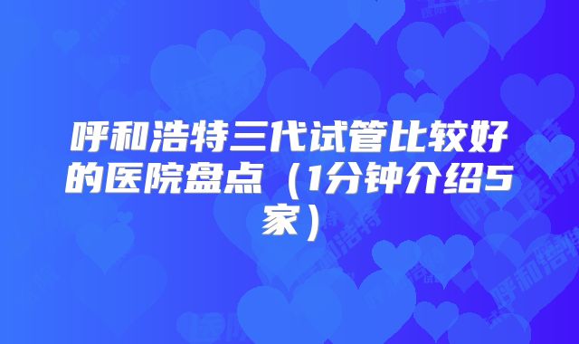 呼和浩特三代试管比较好的医院盘点（1分钟介绍5家）