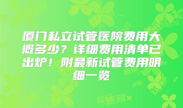 厦门私立试管医院费用大概多少？详细费用清单已出炉！附最新试管费用明细一览