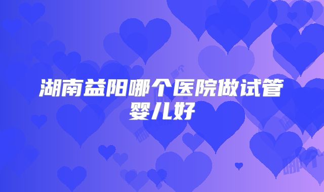 湖南益阳哪个医院做试管婴儿好