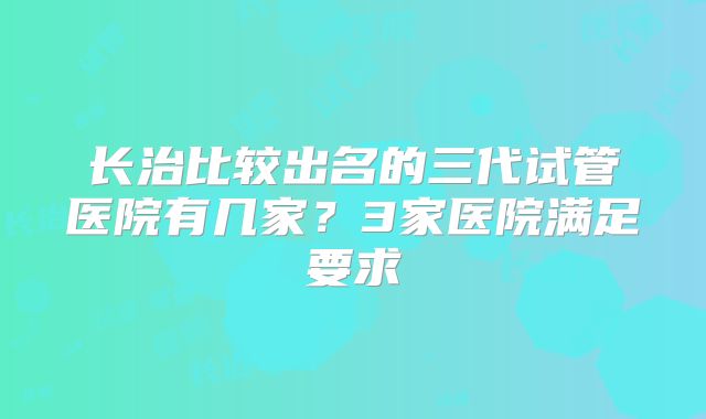 长治比较出名的三代试管医院有几家?3家医院满足要求