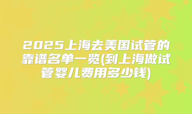 2025上海去美国试管的靠谱名单一览(到上海做试管婴儿费用多少钱)