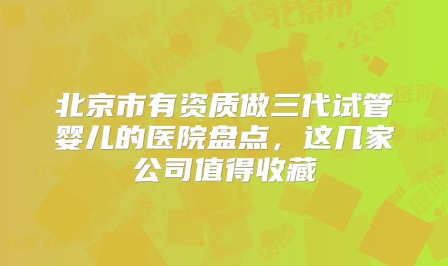 北京市有资质做三代试管婴儿的医院盘点，这几家公司值得收藏