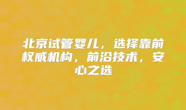 北京试管婴儿，选择靠前权威机构，前沿技术，安心之选