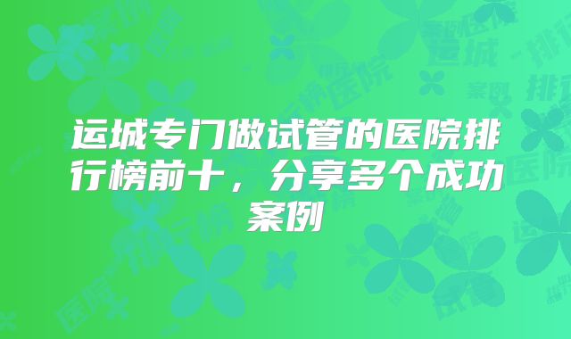 运城专门做试管的医院排行榜前十，分享多个成功案例