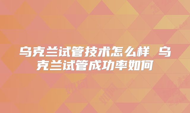 乌克兰试管技术怎么样 乌克兰试管成功率如何