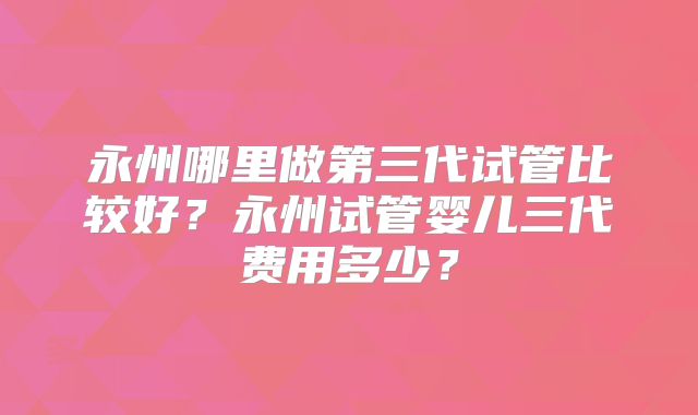 永州哪里做第三代试管比较好?永州试管婴儿三代费用多少?
