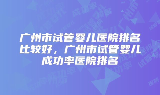 广州市试管婴儿医院排名比较好，广州市试管婴儿成功率医院排名
