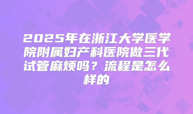 2025年在浙江大学医学院附属妇产科医院做三代试管麻烦吗?流程是怎么样的