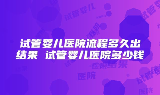 试管婴儿医院流程多久出结果 试管婴儿医院多少钱