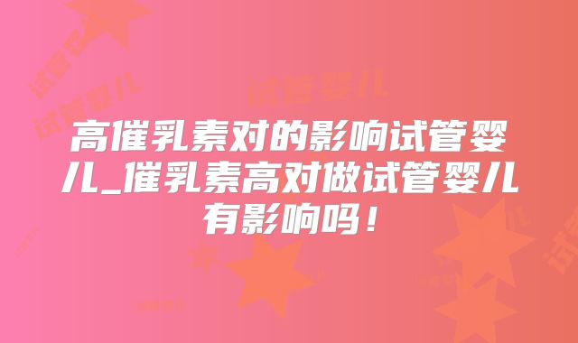 高催乳素对的影响试管婴儿_催乳素高对做试管婴儿有影响吗!