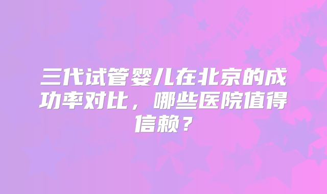 三代试管婴儿在北京的成功率对比，哪些医院值得信赖？