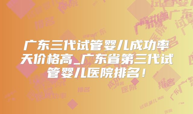 广东三代试管婴儿成功率天价格高_广东省第三代试管婴儿医院排名！