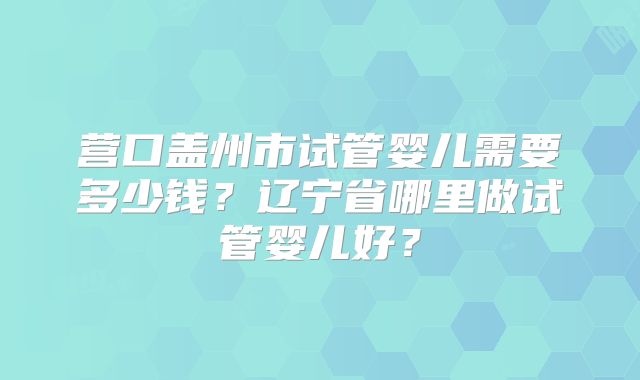 营口盖州市试管婴儿需要多少钱？辽宁省哪里做试管婴儿好？