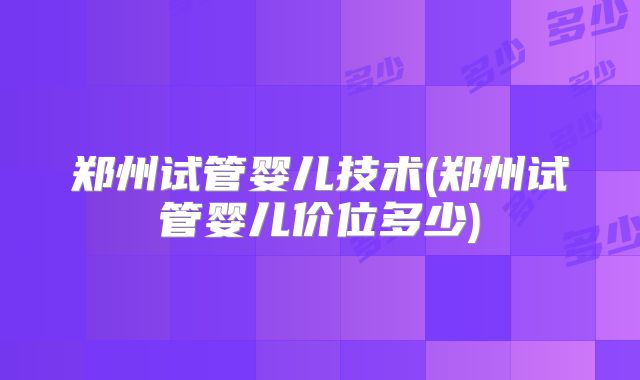 郑州试管婴儿技术(郑州试管婴儿价位多少)
