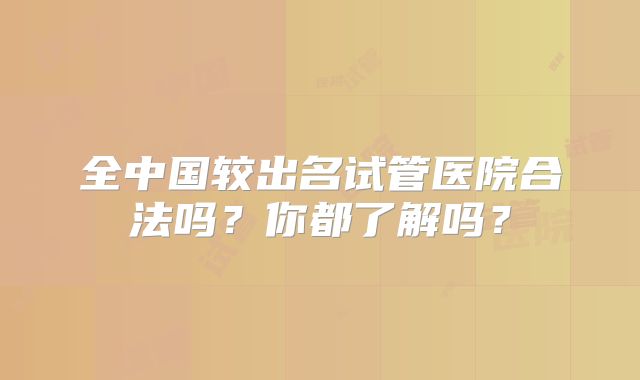 全中国较出名试管医院合法吗？你都了解吗？