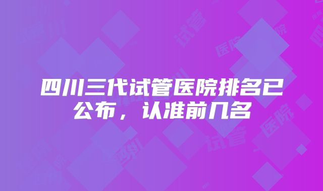 四川三代试管医院排名已公布，认准前几名
