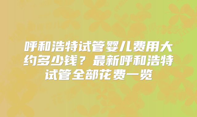 呼和浩特试管婴儿费用大约多少钱?最新呼和浩特试管全部花费一览